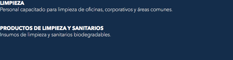 LIMPIEZA
Personal capacitado para limpieza de oficinas, corporativos y áreas comunes. PRODUCTOS DE LIMPIEZA Y SANITARIOS
Insumos de limpieza y sanitarios biodegradables.