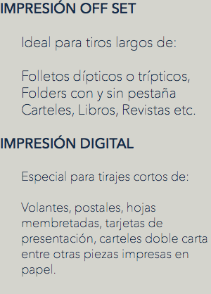 IMPRESIÓN OFF SET Ideal para tiros largos de: Folletos dípticos o trípticos, Folders con y sin pestaña
Carteles, Libros, Revistas etc. IMPRESIÓN DIGITAL Especial para tirajes cortos de: Volantes, postales, hojas membretadas, tarjetas de presentación, carteles doble carta entre otras piezas impresas en papel.
