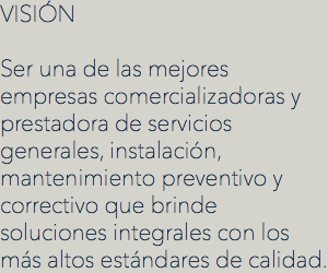 VISIÓN
 Ser una de las mejores empresas comercializadoras y prestadora de servicios generales, instalación, mantenimiento preventivo y correctivo que brinde soluciones integrales con los más altos estándares de calidad.