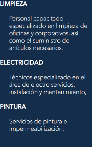 LIMPIEZA Personal capacitado especializado en limpieza de oficinas y corporativos, así como el suministro de artículos necesarios. ELECTRICIDAD Técnicos especializado en el área de electro servicios, instalación y mantenimiento, PINTURA Servicios de pintura e impermeabilización. 