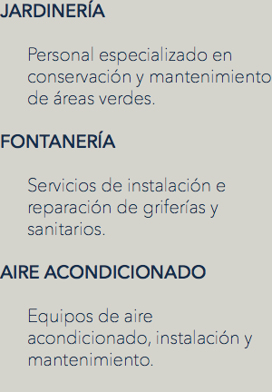 JARDINERÍA Personal especializado en conservación y mantenimiento de áreas verdes. FONTANERÍA Servicios de instalación e reparación de griferías y sanitarios. AIRE ACONDICIONADO Equipos de aire acondicionado, instalación y mantenimiento.

