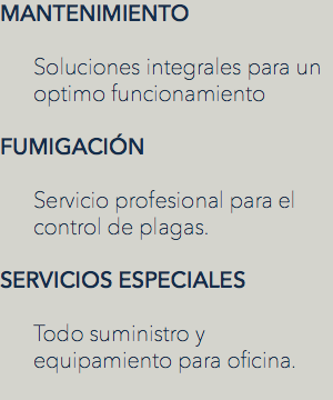 MANTENIMIENTO Soluciones integrales para un optimo funcionamiento FUMIGACIÓN Servicio profesional para el control de plagas. SERVICIOS ESPECIALES Todo suministro y equipamiento para oficina.
